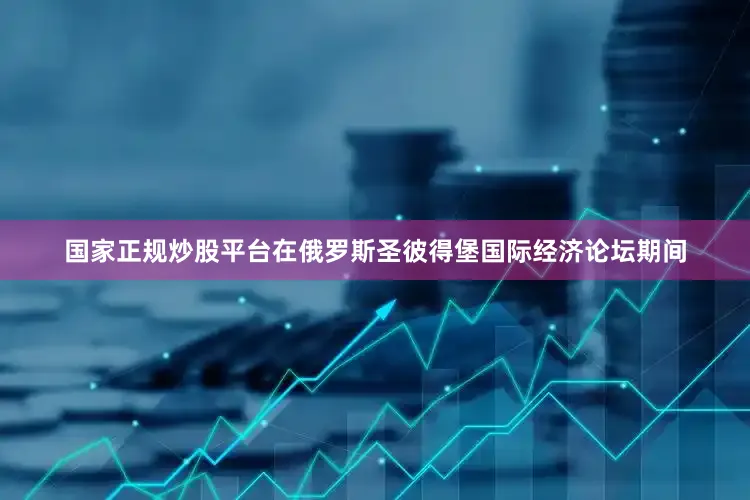国家正规炒股平台在俄罗斯圣彼得堡国际经济论坛期间