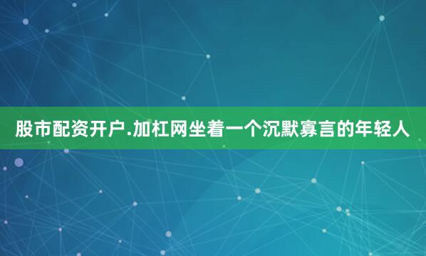 股市配资开户.加杠网坐着一个沉默寡言的年轻人